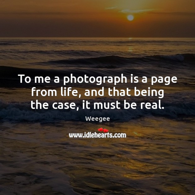 To me a photograph is a page from life, and that being the case, it must be real. Image