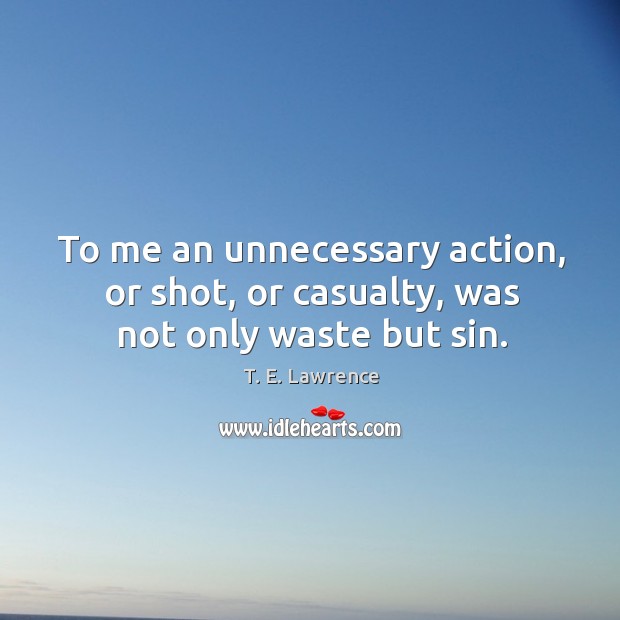 To me an unnecessary action, or shot, or casualty, was not only waste but sin. T. E. Lawrence Picture Quote