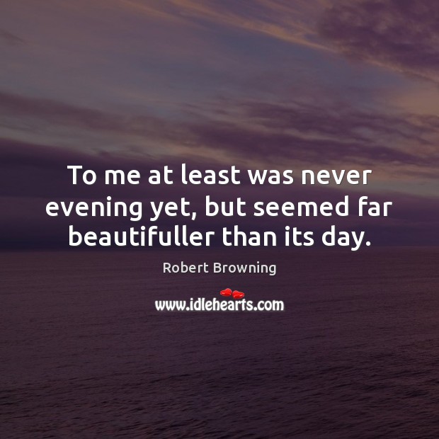 To me at least was never evening yet, but seemed far beautifuller than its day. Robert Browning Picture Quote