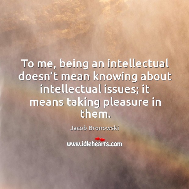 To me, being an intellectual doesn’t mean knowing about intellectual issues; it means taking pleasure in them. Jacob Bronowski Picture Quote