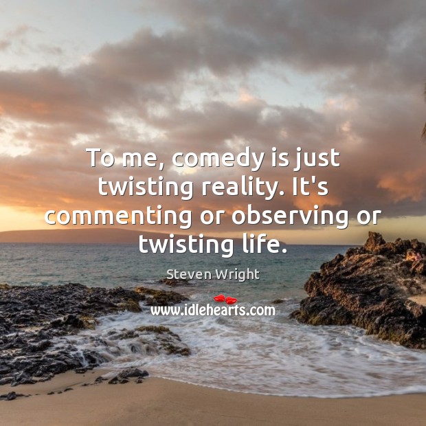 To me, comedy is just twisting reality. It’s commenting or observing or twisting life. 