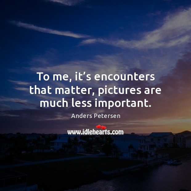 To me, it’s encounters that matter, pictures are much less important. Image