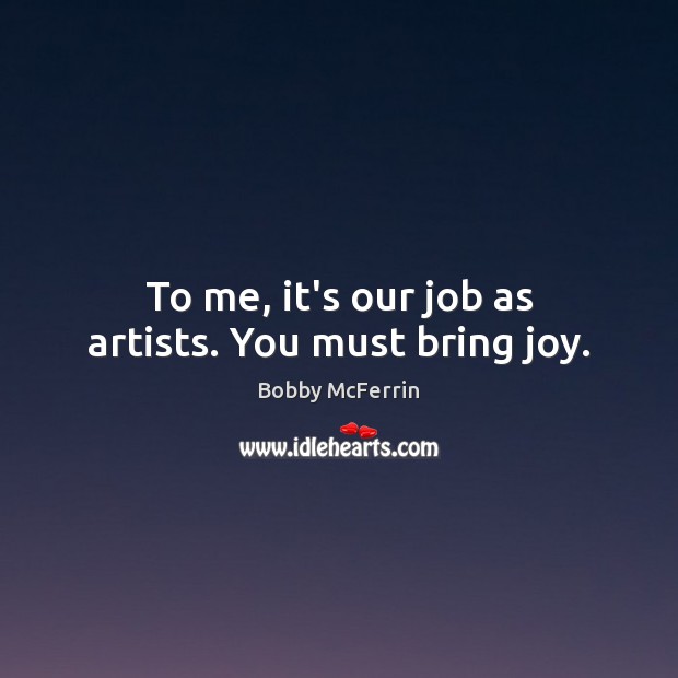 To me, it’s our job as artists. You must bring joy. Image
