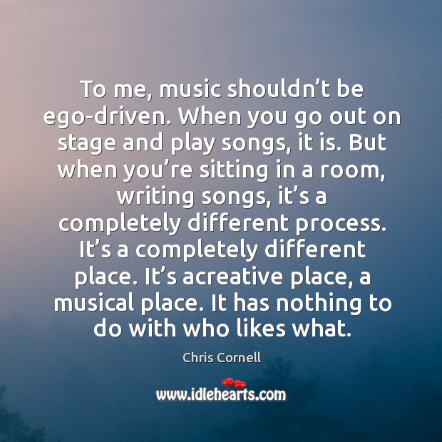 To me, music shouldn’t be ego-driven. When you go out on stage and play songs, it is. Chris Cornell Picture Quote