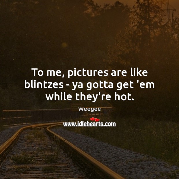 To me, pictures are like blintzes – ya gotta get ’em while they’re hot. Weegee Picture Quote