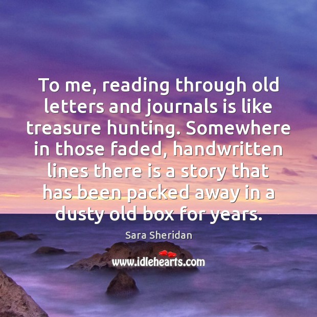 To me, reading through old letters and journals is like treasure hunting. Sara Sheridan Picture Quote