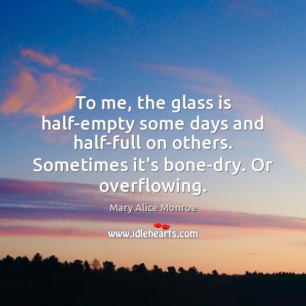 To me, the glass is half-empty some days and half-full on others. Mary Alice Monroe Picture Quote