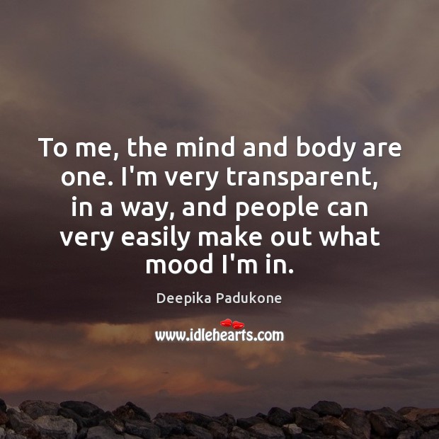 To me, the mind and body are one. I’m very transparent, in 