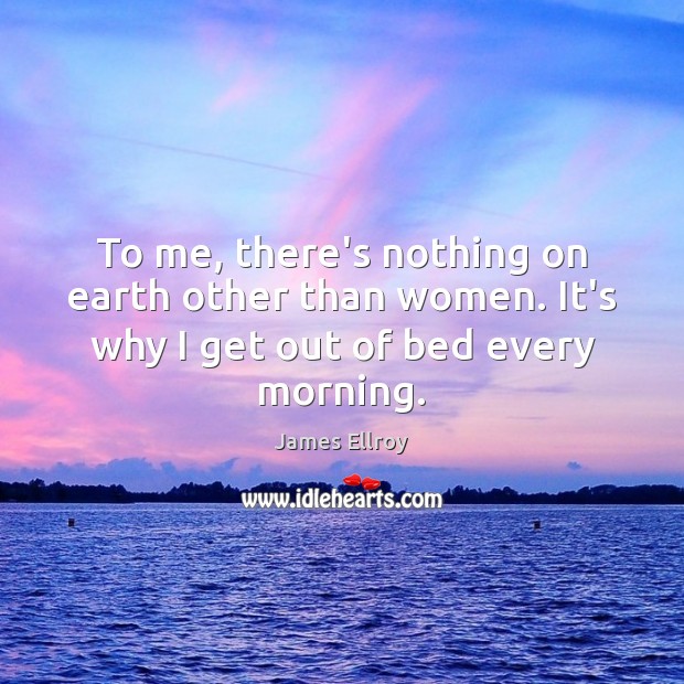To me, there’s nothing on earth other than women. It’s why I get out of bed every morning. James Ellroy Picture Quote