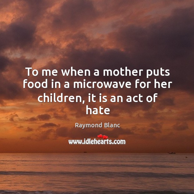 To me when a mother puts food in a microwave for her children, it is an act of hate Raymond Blanc Picture Quote