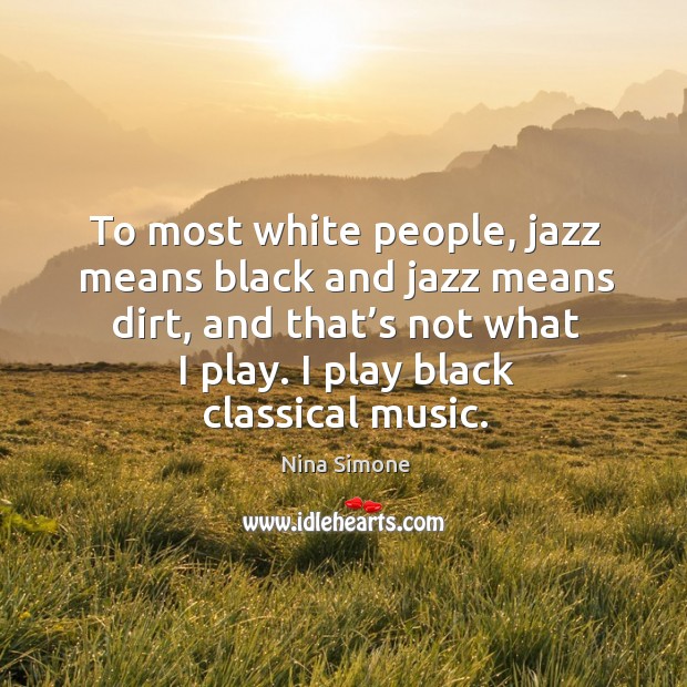 To most white people, jazz means black and jazz means dirt, and that’s not what I play. I play black classical music. Nina Simone Picture Quote