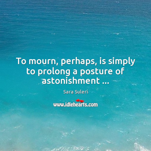 To mourn, perhaps, is simply to prolong a posture of astonishment … Sara Suleri Picture Quote