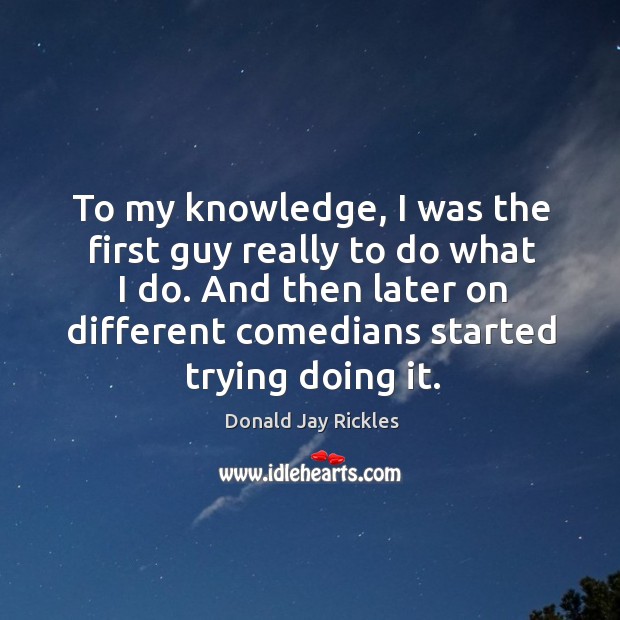 To my knowledge, I was the first guy really to do what I do. And then later on different comedians started trying doing it. Donald Jay Rickles Picture Quote