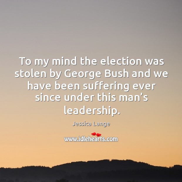 To my mind the election was stolen by george bush and we have been suffering ever since under this man’s leadership. Jessica Lange Picture Quote