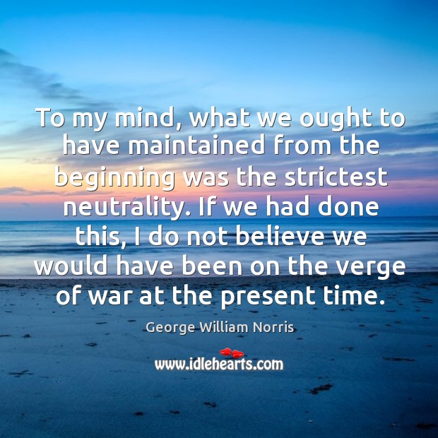 To my mind, what we ought to have maintained from the beginning was the strictest neutrality. George William Norris Picture Quote