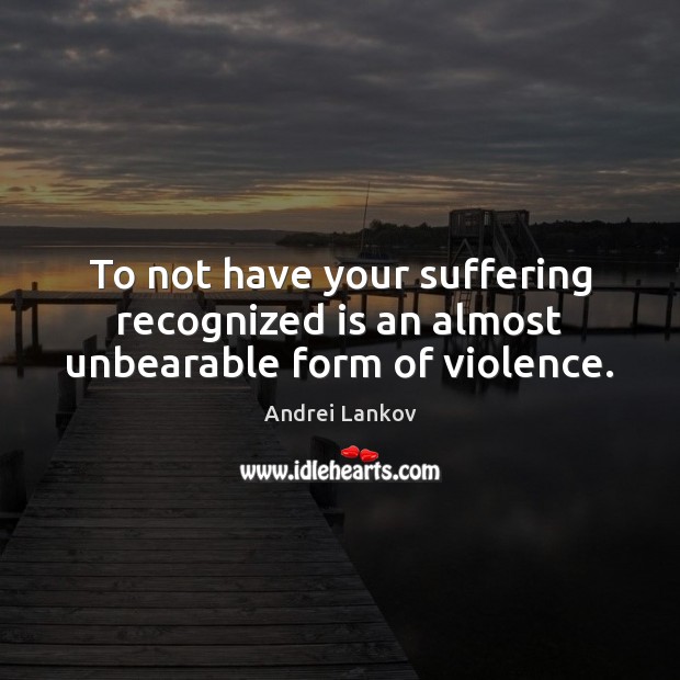 To not have your suffering recognized is an almost unbearable form of violence. 