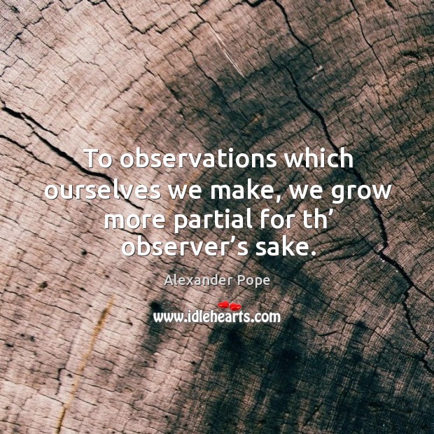 To observations which ourselves we make, we grow more partial for th’ observer’s  sake. Alexander Pope Picture Quote