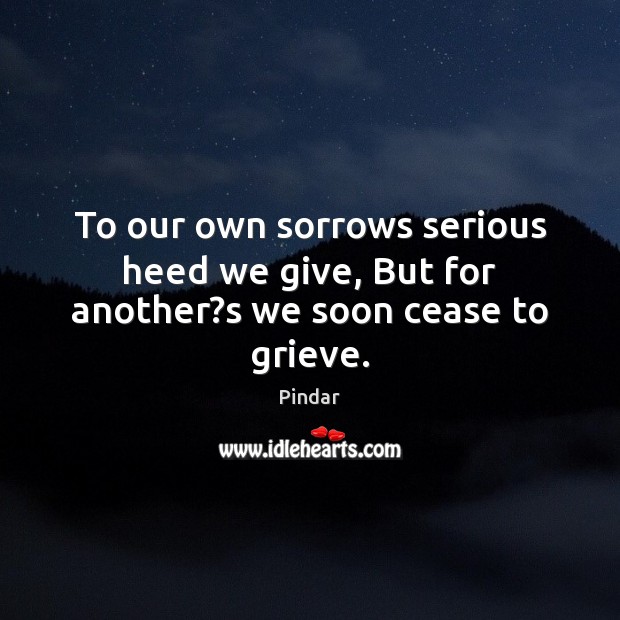 To our own sorrows serious heed we give, But for another?s we soon cease to grieve. 