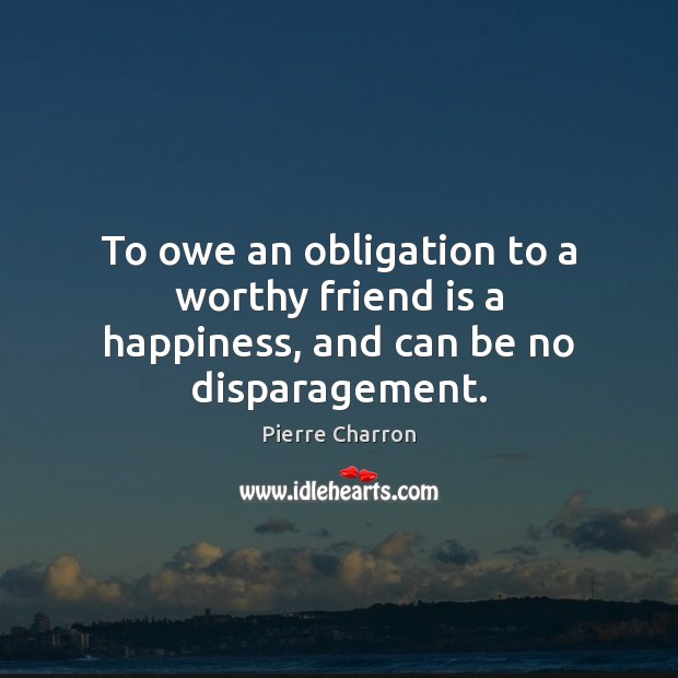 To owe an obligation to a worthy friend is a happiness, and can be no disparagement. Pierre Charron Picture Quote