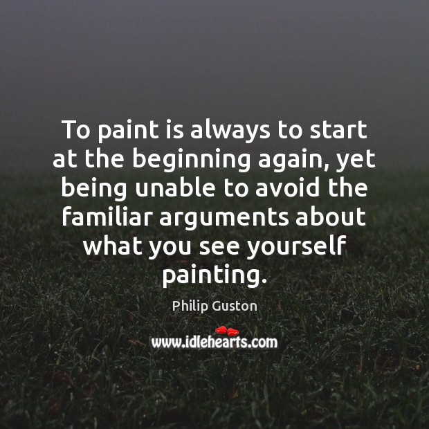 To paint is always to start at the beginning again, yet being Philip Guston Picture Quote