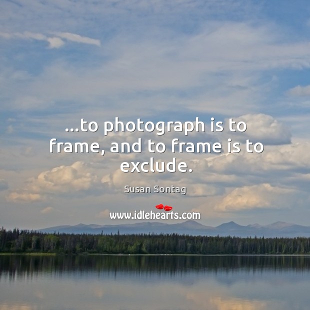 …to photograph is to frame, and to frame is to exclude. Image