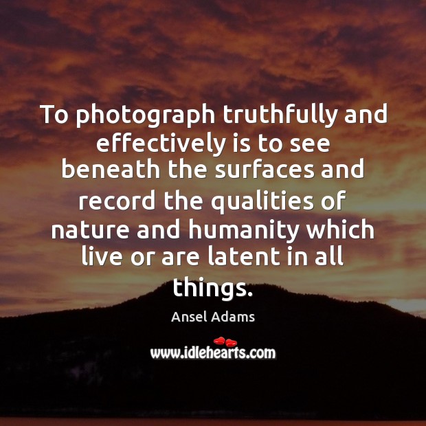 To photograph truthfully and effectively is to see beneath the surfaces and Ansel Adams Picture Quote