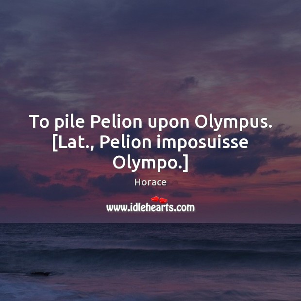 To pile Pelion upon Olympus. [Lat., Pelion imposuisse Olympo.] Horace Picture Quote