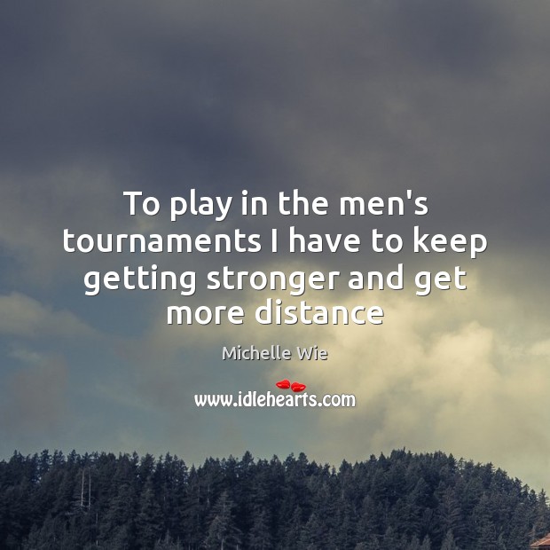 To play in the men’s tournaments I have to keep getting stronger and get more distance Michelle Wie Picture Quote