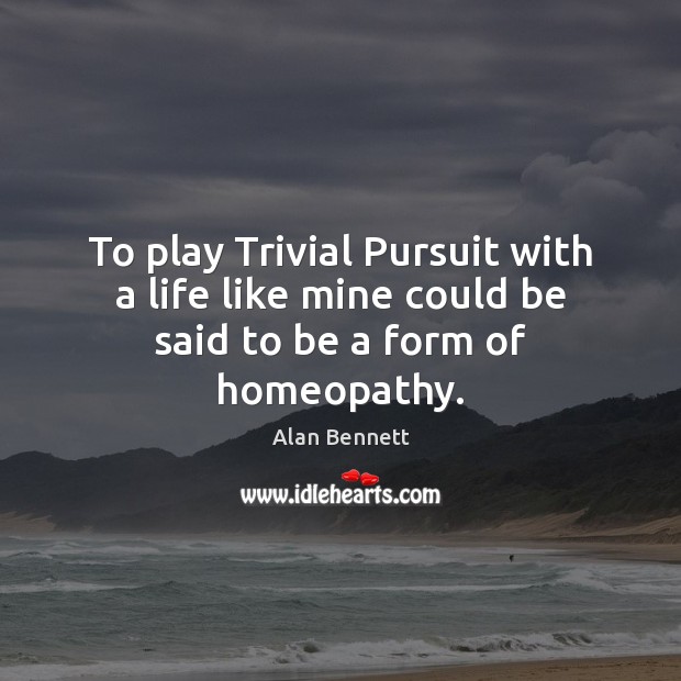To play Trivial Pursuit with a life like mine could be said to be a form of homeopathy. Alan Bennett Picture Quote