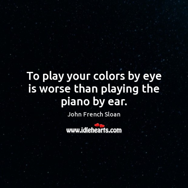 To play your colors by eye is worse than playing the piano by ear. John French Sloan Picture Quote