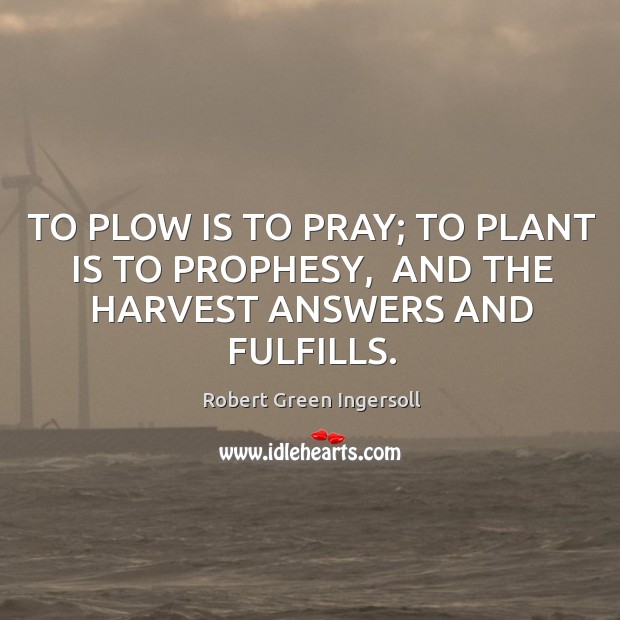 TO PLOW IS TO PRAY; TO PLANT IS TO PROPHESY,  AND THE HARVEST ANSWERS AND FULFILLS. Robert Green Ingersoll Picture Quote