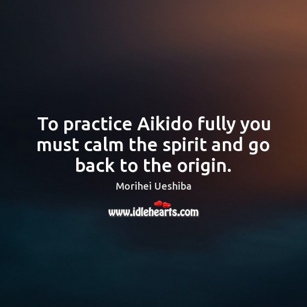 To practice Aikido fully you must calm the spirit and go back to the origin. Morihei Ueshiba Picture Quote