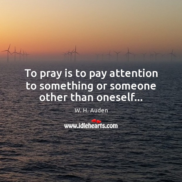 To pray is to pay attention to something or someone other than oneself… W. H. Auden Picture Quote