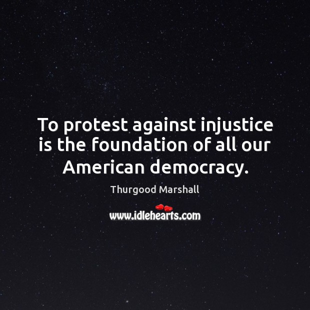 To protest against injustice is the foundation of all our American democracy. 