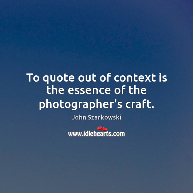 To quote out of context is the essence of the photographer’s craft. John Szarkowski Picture Quote