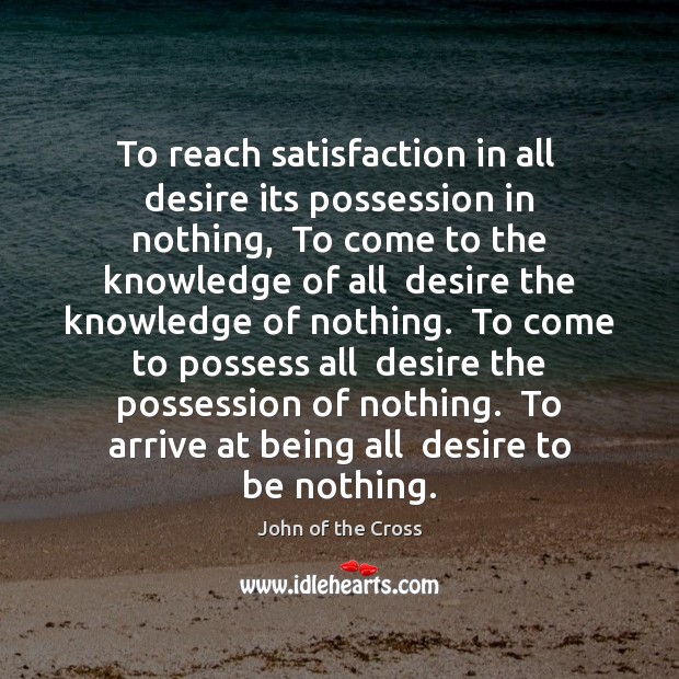 To reach satisfaction in all  desire its possession in nothing,  To come John of the Cross Picture Quote