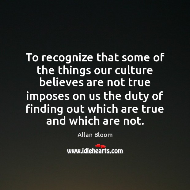 To recognize that some of the things our culture believes are not Allan Bloom Picture Quote
