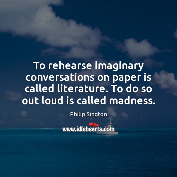 To rehearse imaginary conversations on paper is called literature. To do so Philip Sington Picture Quote
