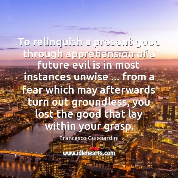 To relinquish a present good through apprehension of a future evil is Francesco Guicciardini Picture Quote
