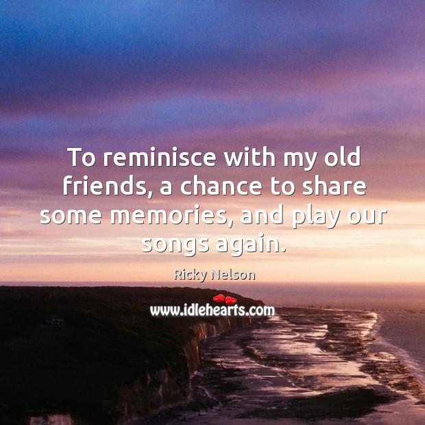 To reminisce with my old friends, a chance to share some memories, and play our songs again. Ricky Nelson Picture Quote