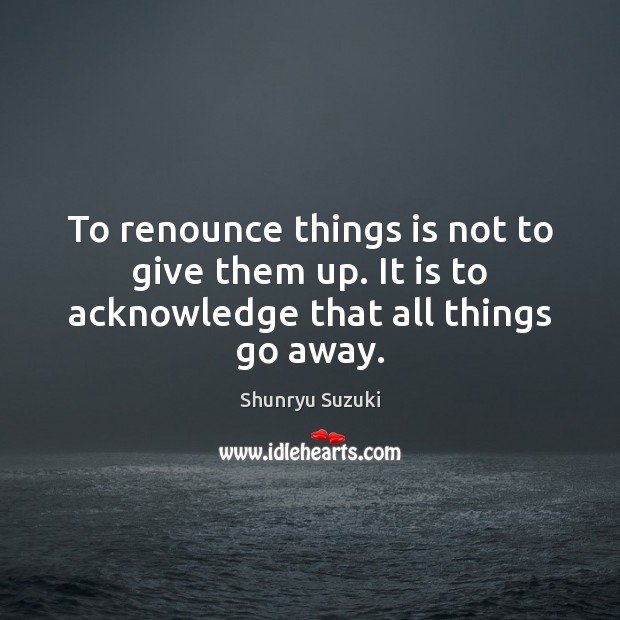 To renounce things is not to give them up. It is to acknowledge that all things go away. Image