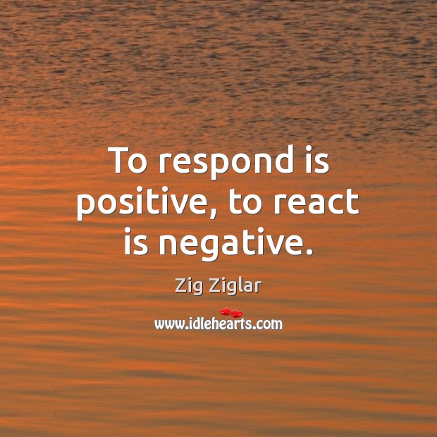 To respond is positive, to react is negative. 