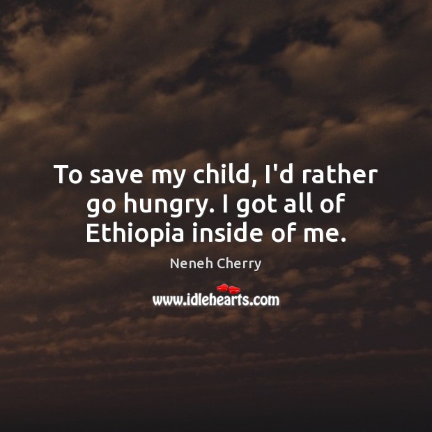 To save my child, I’d rather go hungry. I got all of Ethiopia inside of me. Neneh Cherry Picture Quote
