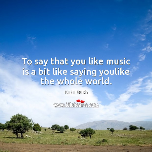 To say that you like music is a bit like saying youlike the whole world. Kate Bush Picture Quote