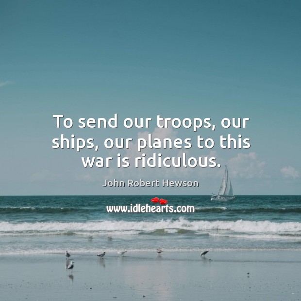 To send our troops, our ships, our planes to this war is ridiculous. Image