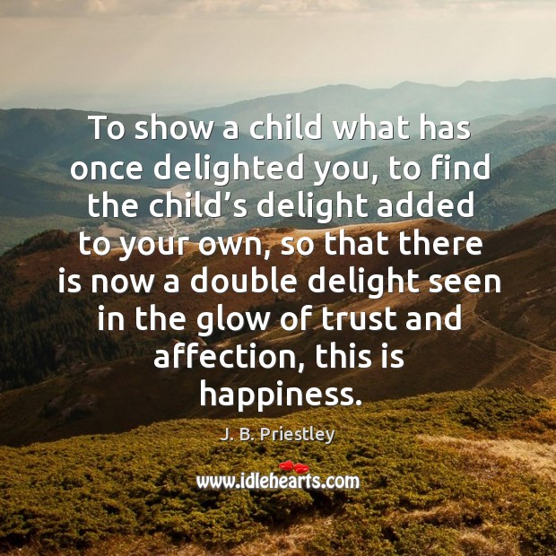 To show a child what has once delighted you, to find the child’s delight added to your own J. B. Priestley Picture Quote