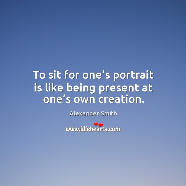 To sit for one’s portrait is like being present at one’s own creation. Alexander Smith Picture Quote