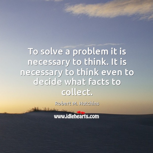 To solve a problem it is necessary to think. It is necessary to think even to decide what facts to collect. Robert M. Hutchins Picture Quote