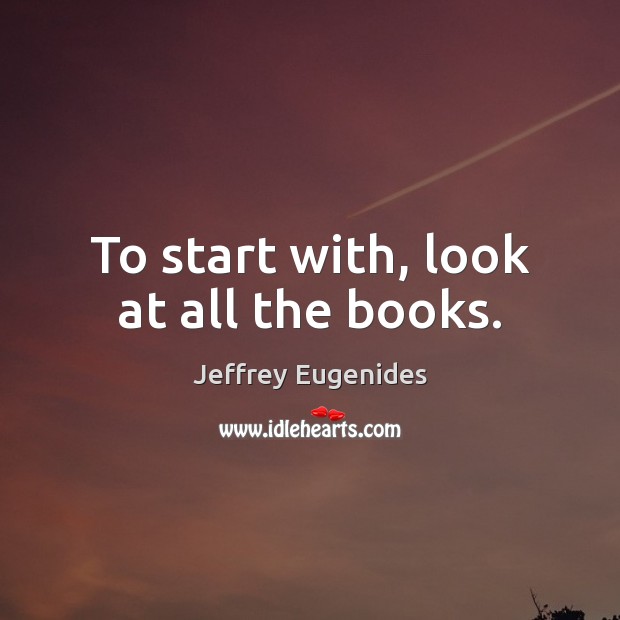 To start with, look at all the books. Jeffrey Eugenides Picture Quote