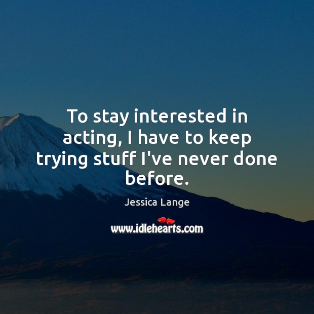 To stay interested in acting, I have to keep trying stuff I’ve never done before. Jessica Lange Picture Quote